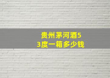 贵州茅河酒53度一箱多少钱