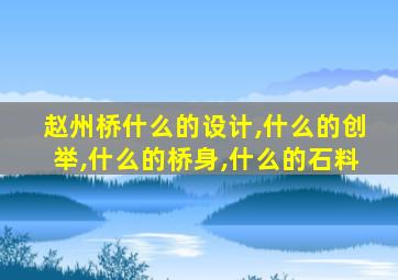 赵州桥什么的设计,什么的创举,什么的桥身,什么的石料