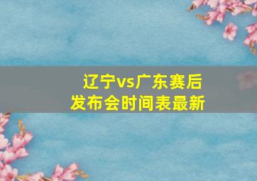 辽宁vs广东赛后发布会时间表最新