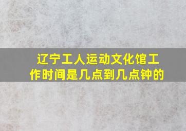 辽宁工人运动文化馆工作时间是几点到几点钟的