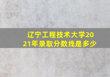 辽宁工程技术大学2021年录取分数线是多少