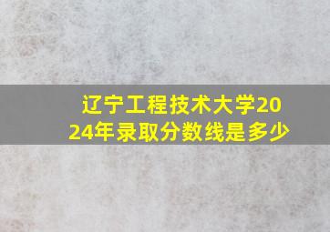 辽宁工程技术大学2024年录取分数线是多少