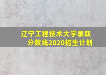 辽宁工程技术大学录取分数线2020招生计划