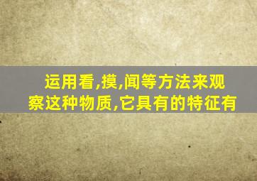 运用看,摸,闻等方法来观察这种物质,它具有的特征有