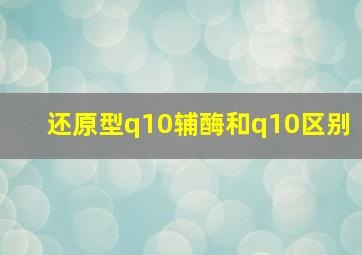 还原型q10辅酶和q10区别