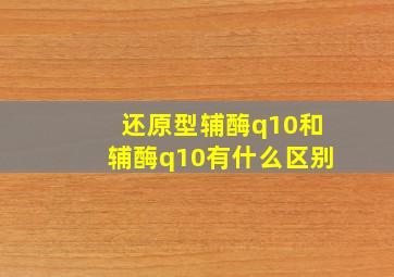 还原型辅酶q10和辅酶q10有什么区别