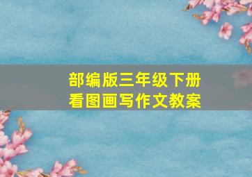 部编版三年级下册看图画写作文教案