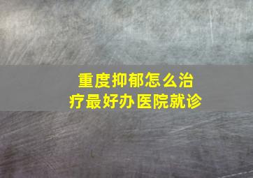 重度抑郁怎么治疗最好办医院就诊