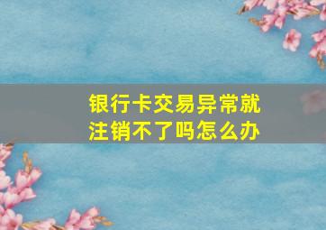 银行卡交易异常就注销不了吗怎么办