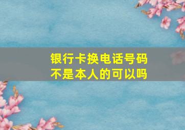 银行卡换电话号码不是本人的可以吗