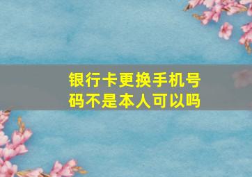 银行卡更换手机号码不是本人可以吗