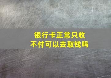 银行卡正常只收不付可以去取钱吗