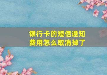 银行卡的短信通知费用怎么取消掉了