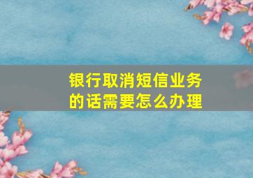 银行取消短信业务的话需要怎么办理