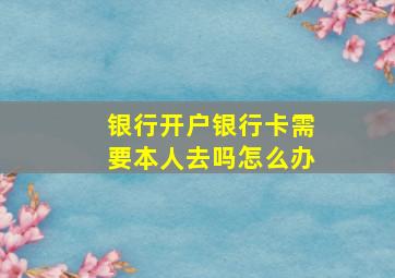 银行开户银行卡需要本人去吗怎么办