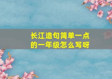 长江造句简单一点的一年级怎么写呀