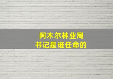 阿木尔林业局书记是谁任命的