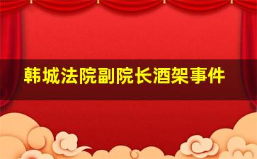 韩城法院副院长酒架事件