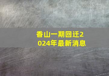 香山一期回迁2024年最新消息