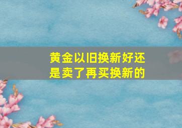 黄金以旧换新好还是卖了再买换新的