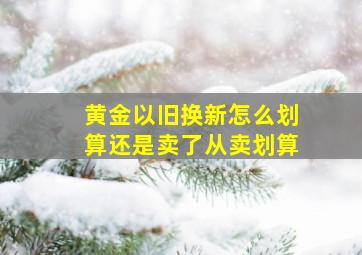 黄金以旧换新怎么划算还是卖了从卖划算