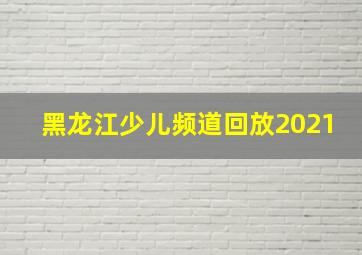 黑龙江少儿频道回放2021