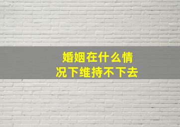 婚姻在什么情况下维持不下去